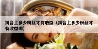 抖音上多少粉丝才有收益（抖音上多少粉丝才有收益呢）