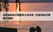 抖音加粉丝灯牌要多少抖币呢（抖音粉丝灯牌要花钱嘛）