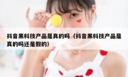 抖音黑科技产品是真的吗（抖音黑科技产品是真的吗还是假的）