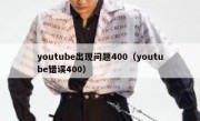 youtube出现问题400（youtube错误400）