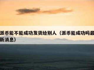 派币能不能成功发货给别人（派币能成功吗最新消息）