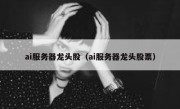 ai服务器龙头股（ai服务器龙头股票）