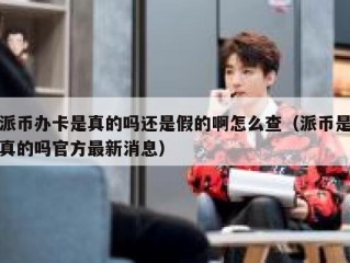 派币办卡是真的吗还是假的啊怎么查（派币是真的吗官方最新消息）