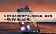 公众号每天涨粉20个算正常吗抖音（公众号一天加多少粉丝会封号）