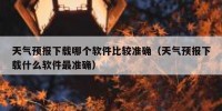 天气预报下载哪个软件比较准确（天气预报下载什么软件最准确）