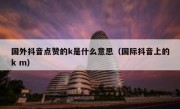 国外抖音点赞的k是什么意思（国际抖音上的k m）