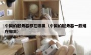 中国的服务器都在哪里（中国的服务器一般建在哪里）