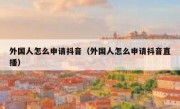外国人怎么申请抖音（外国人怎么申请抖音直播）