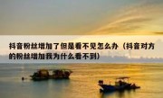 抖音粉丝增加了但是看不见怎么办（抖音对方的粉丝增加我为什么看不到）