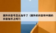 国外抖音号怎么加不了（国外的抖音和中国的抖音加不上吗?）