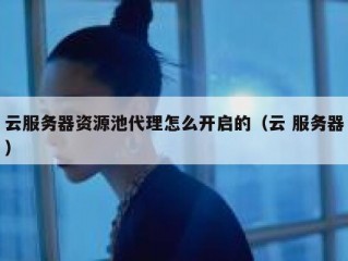 云服务器资源池代理怎么开启的（云 服务器）