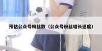 预估公众号粉丝数（公众号粉丝增长速度）