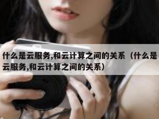 什么是云服务,和云计算之间的关系（什么是云服务,和云计算之间的关系）