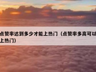 点赞率达到多少才能上热门（点赞率多高可以上热门）