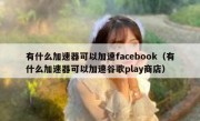 有什么加速器可以加速facebook（有什么加速器可以加速谷歌play商店）