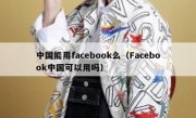 中国能用facebook么（Facebook中国可以用吗）