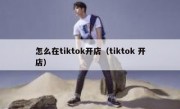 怎么在tiktok开店（tiktok 开店）