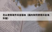 怎么使用海外抖音版本（国内如何使用抖音海外版）
