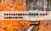 抖音可以加外国版本的id吗安全吗（抖音可以加国外的账号吗）