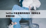 twitter不能查看所有推文（推特无法查看内容）