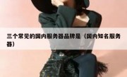 三个常见的国内服务器品牌是（国内知名服务器）
