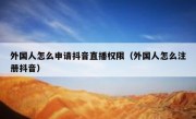 外国人怎么申请抖音直播权限（外国人怎么注册抖音）