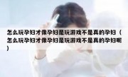 怎么玩孕妇才像孕妇是玩游戏不是真的孕妇（怎么玩孕妇才像孕妇是玩游戏不是真的孕妇呢）