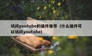 访问youtube的插件推荐（什么插件可以访问youtube）