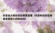 抖音加入粉丝团在哪里查看（抖音粉丝团在哪里查看加入的粉丝团）