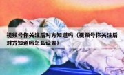 视频号你关注后对方知道吗（视频号你关注后对方知道吗怎么设置）