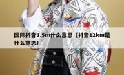 国际抖音1.5m什么意思（抖音12km是什么意思）