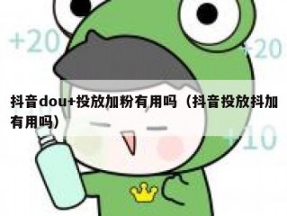 抖音dou+投放加粉有用吗（抖音投放抖加有用吗）