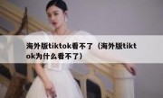 海外版tiktok看不了（海外版tiktok为什么看不了）