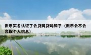派币实名认证了会贷网贷吗知乎（派币会不会套取个人信息）