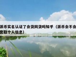 派币实名认证了会贷网贷吗知乎（派币会不会套取个人信息）