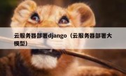 云服务器部署django（云服务器部署大模型）