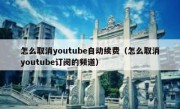 怎么取消youtube自动续费（怎么取消youtube订阅的频道）