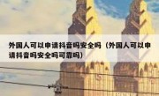 外国人可以申请抖音吗安全吗（外国人可以申请抖音吗安全吗可靠吗）