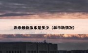 派币最新版本是多少（派币新情况）