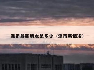 派币最新版本是多少（派币新情况）