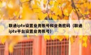 联通iptv设置业务账号和业务密码（联通iptv平台设置业务账号）
