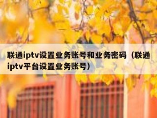 联通iptv设置业务账号和业务密码（联通iptv平台设置业务账号）