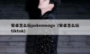 安卓怎么玩pokemongo（安卓怎么玩tiktok）