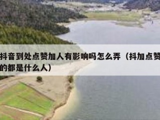 抖音到处点赞加人有影响吗怎么弄（抖加点赞的都是什么人）