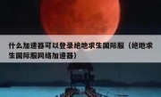 什么加速器可以登录绝地求生国际服（绝地求生国际服网络加速器）