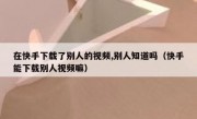 在快手下载了别人的视频,别人知道吗（快手能下载别人视频嘛）