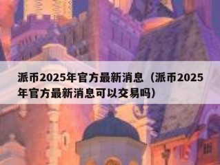 派币2025年官方最新消息（派币2025年官方最新消息可以交易吗）