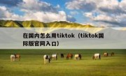 在国内怎么用tiktok（tiktok国际版官网入口）