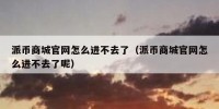 派币商城官网怎么进不去了（派币商城官网怎么进不去了呢）