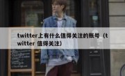 twitter上有什么值得关注的账号（twitter 值得关注）